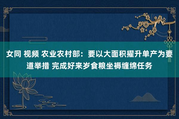 女同 视频 农业农村部：要以大面积擢升单产为要道举措 完成好来岁食粮坐褥缠绵任务