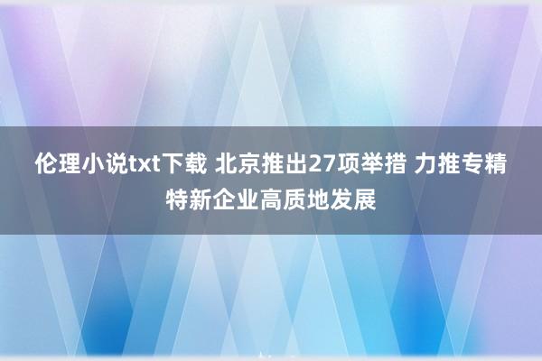 伦理小说txt下载 北京推出27项举措 力推专精特新企业高质地发展