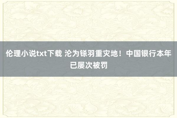 伦理小说txt下载 沦为铩羽重灾地！中国银行本年已屡次被罚