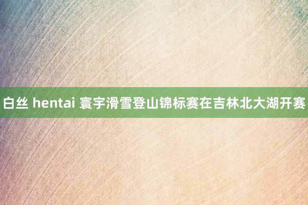 白丝 hentai 寰宇滑雪登山锦标赛在吉林北大湖开赛