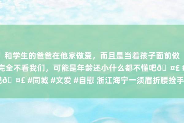 和学生的爸爸在他家做爱，而且是当着孩子面前做爱，太刺激了，孩子完全不看我们，可能是年龄还小什么都不懂吧🤣 #同城 #文爱 #自慰 浙江海宁一须眉折腰捡手机……肇事了！