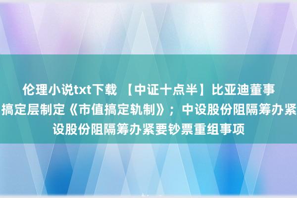 伦理小说txt下载 【中证十点半】比亚迪董事会情愿授权公司搞定层制定《市值搞定轨制》；中设股份阻隔筹办紧要钞票重组事项