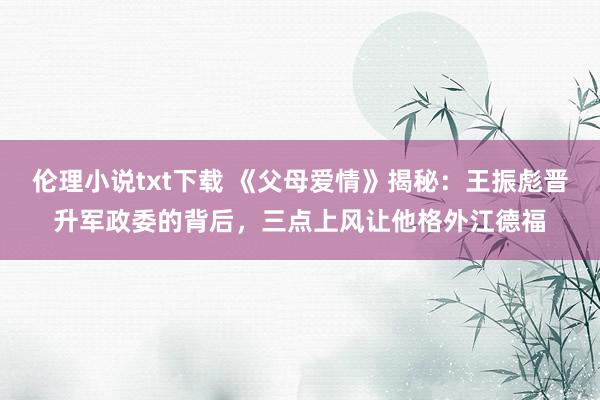 伦理小说txt下载 《父母爱情》揭秘：王振彪晋升军政委的背后，三点上风让他格外江德福