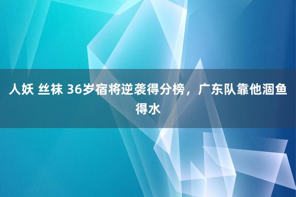 人妖 丝袜 36岁宿将逆袭得分榜，广东队靠他涸鱼得水