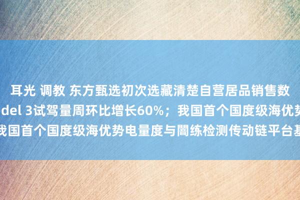 耳光 调教 东方甄选初次选藏清楚自营居品销售数据；特斯拉北京：Model 3试驾量周环比增长60%；我国首个国度级海优势电量度与闇练检测传动链平台基地投运