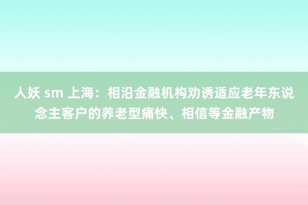 人妖 sm 上海：相沿金融机构劝诱适应老年东说念主客户的养老型痛快、相信等金融产物