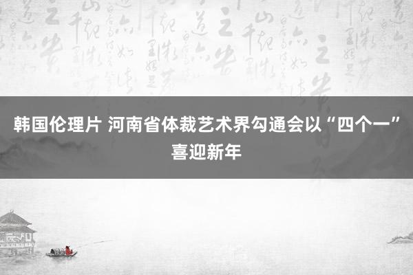 韩国伦理片 河南省体裁艺术界勾通会以“四个一”喜迎新年