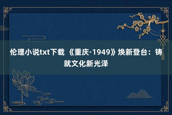 伦理小说txt下载 《重庆·1949》焕新登台：铸就文化新光泽