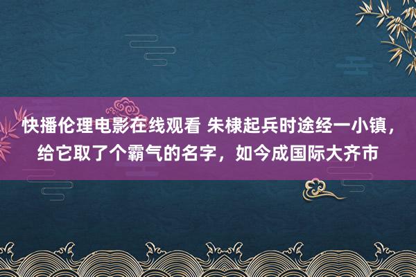 快播伦理电影在线观看 朱棣起兵时途经一小镇，给它取了个霸气的名字，如今成国际大齐市