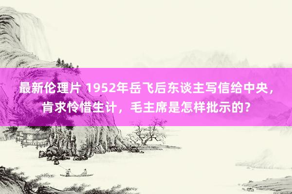 最新伦理片 1952年岳飞后东谈主写信给中央，肯求怜惜生计，毛主席是怎样批示的？