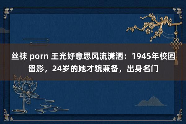 丝袜 porn 王光好意思风流潇洒：1945年校园留影，24岁的她才貌兼备，出身名门