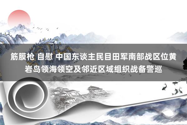 筋膜枪 自慰 中国东谈主民目田军南部战区位黄岩岛领海领空及邻近区域组织战备警巡