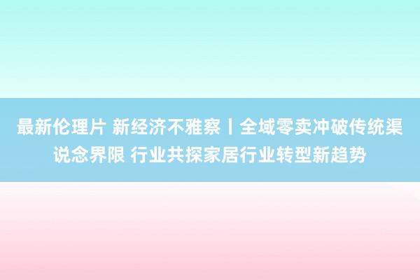 最新伦理片 新经济不雅察丨全域零卖冲破传统渠说念界限 行业共探家居行业转型新趋势