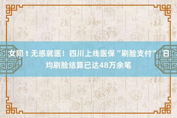 女同 t 无感就医！四川上线医保“刷脸支付”  日均刷脸结算已达48万余笔