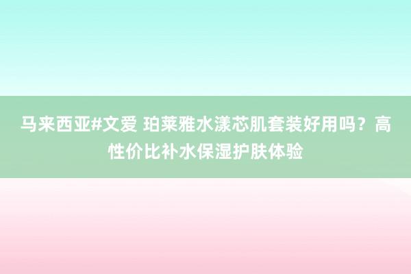 马来西亚#文爱 珀莱雅水漾芯肌套装好用吗？高性价比补水保湿护肤体验