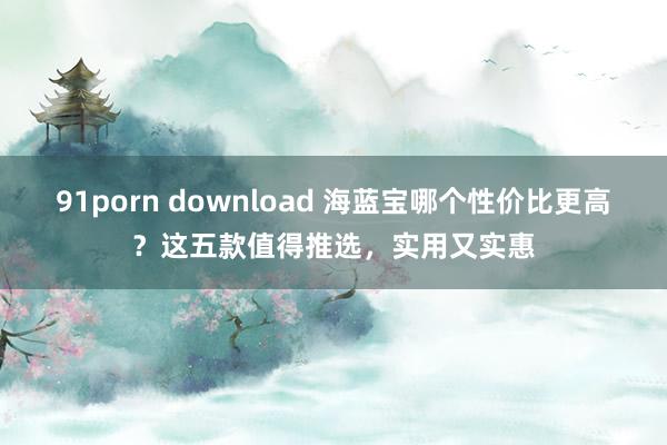 91porn download 海蓝宝哪个性价比更高？这五款值得推选，实用又实惠