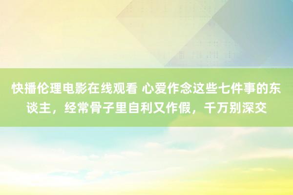 快播伦理电影在线观看 心爱作念这些七件事的东谈主，经常骨子里自利又作假，千万别深交