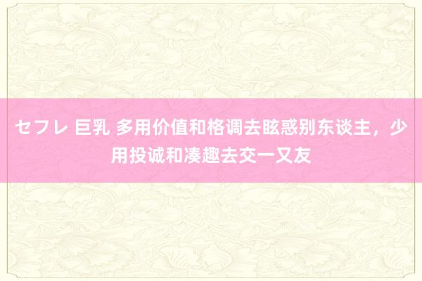 セフレ 巨乳 多用价值和格调去眩惑别东谈主，少用投诚和凑趣去交一又友