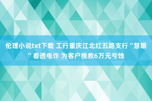 伦理小说txt下载 工行重庆江北红五路支行“慧眼”看透电诈 为客户挽救6万元亏蚀