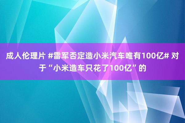 成人伦理片 #雷军否定造小米汽车唯有100亿# 对于“小米造车只花了100亿”的