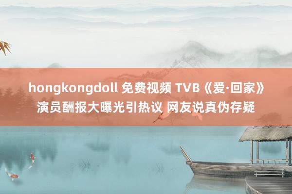 hongkongdoll 免费视频 TVB《爱·回家》演员酬报大曝光引热议 网友说真伪存疑