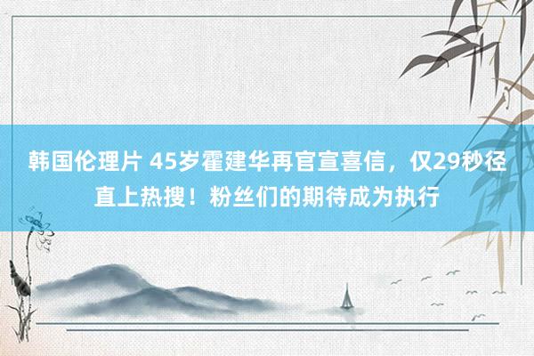 韩国伦理片 45岁霍建华再官宣喜信，仅29秒径直上热搜！粉丝们的期待成为执行