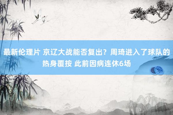 最新伦理片 京辽大战能否复出？周琦进入了球队的热身覆按 此前因病连休6场