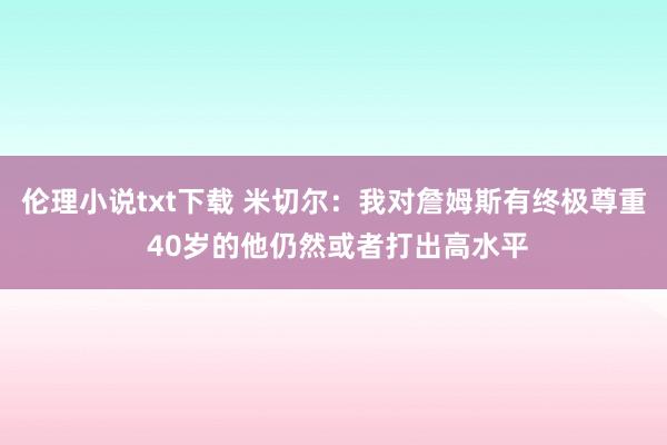 伦理小说txt下载 米切尔：我对詹姆斯有终极尊重 40岁的他仍然或者打出高水平