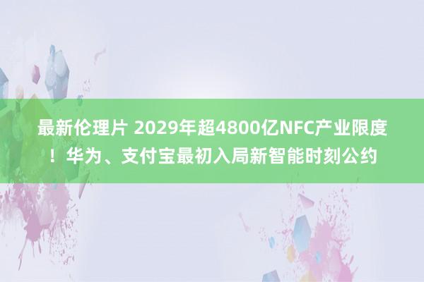 最新伦理片 2029年超4800亿NFC产业限度！华为、支付宝最初入局新智能时刻公约