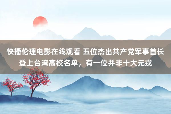 快播伦理电影在线观看 五位杰出共产党军事首长登上台湾高校名单，有一位并非十大元戎