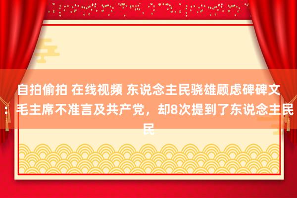 自拍偷拍 在线视频 东说念主民骁雄顾虑碑碑文：毛主席不准言及共产党，却8次提到了东说念主民