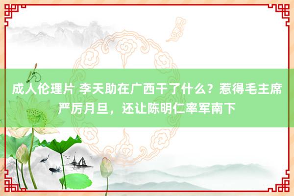 成人伦理片 李天助在广西干了什么？惹得毛主席严厉月旦，还让陈明仁率军南下