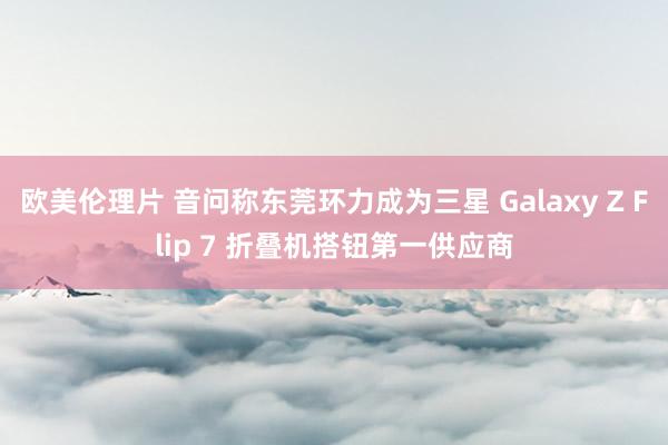 欧美伦理片 音问称东莞环力成为三星 Galaxy Z Flip 7 折叠机搭钮第一供应商