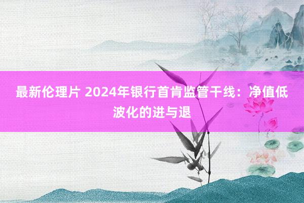 最新伦理片 2024年银行首肯监管干线：净值低波化的进与退