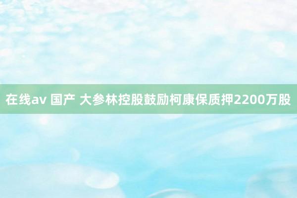 在线av 国产 大参林控股鼓励柯康保质押2200万股