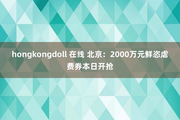 hongkongdoll 在线 北京：2000万元鲜恣虐费券本日开抢