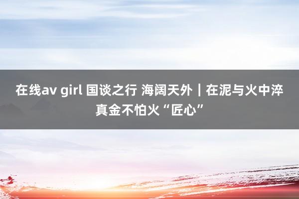 在线av girl 国谈之行 海阔天外｜在泥与火中淬真金不怕火“匠心”