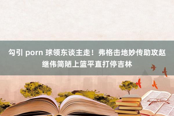 勾引 porn 球领东谈主走！弗格击地妙传助攻赵继伟简陋上篮平直打停吉林