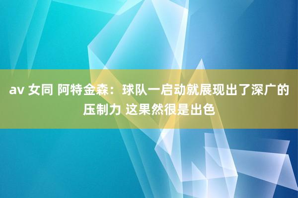 av 女同 阿特金森：球队一启动就展现出了深广的压制力 这果然很是出色