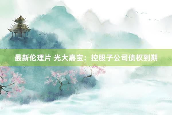 最新伦理片 光大嘉宝：控股子公司债权到期