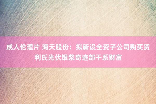 成人伦理片 海天股份：拟新设全资子公司购买贺利氏光伏银浆奇迹部干系财富