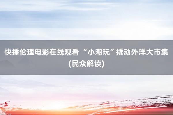 快播伦理电影在线观看 “小潮玩”撬动外洋大市集(民众解读)