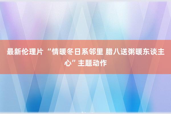 最新伦理片 “情暖冬日系邻里 腊八送粥暖东谈主心”主题动作