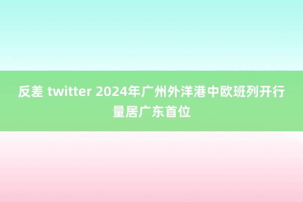 反差 twitter 2024年广州外洋港中欧班列开行量居广东首位