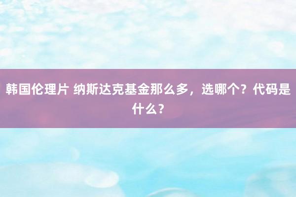 韩国伦理片 纳斯达克基金那么多，选哪个？代码是什么？