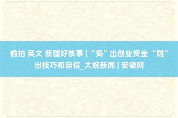 偷拍 英文 新疆好故事 | “捣”出创业资金 “雕”出技巧和自信_大皖新闻 | 安徽网