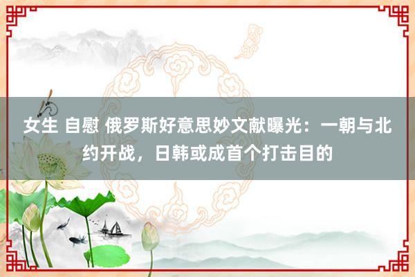 女生 自慰 俄罗斯好意思妙文献曝光：一朝与北约开战，日韩或成首个打击目的