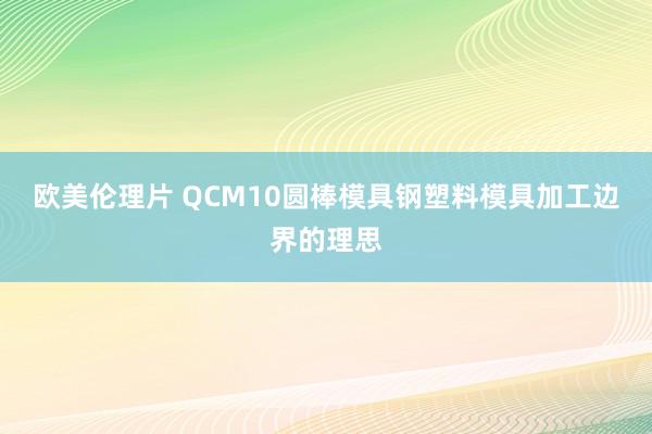 欧美伦理片 QCM10圆棒模具钢塑料模具加工边界的理思