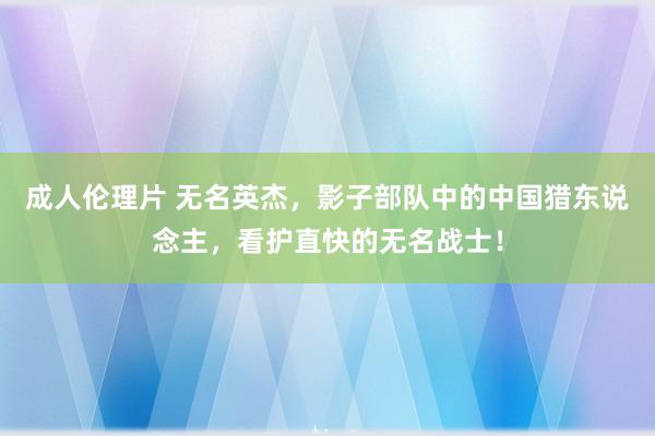 成人伦理片 无名英杰，影子部队中的中国猎东说念主，看护直快的无名战士！