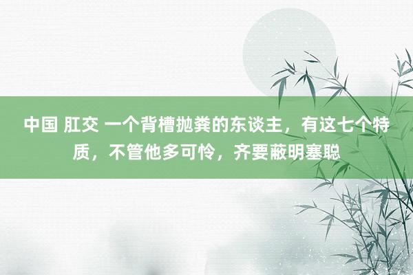 中国 肛交 一个背槽抛粪的东谈主，有这七个特质，不管他多可怜，齐要蔽明塞聪